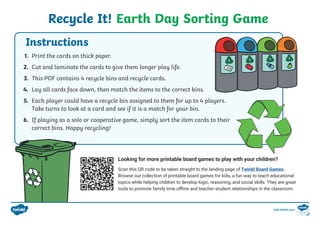 Recycle It! Earth Day Sorting Game
1. Print the cards on thick paper.
2. Cut and laminate the cards to give them longer play life.
3. This PDF contains 4 recycle bins and recycle cards.
4. Lay all cards face down, then match the items to the correct bins.
5. Each player could have a recycle bin assigned to them for up to 4 players.
Take turns to look at a card and see if it is a match for your bin.
6. If playing as a solo or cooperative game, simply sort the item cards to their
correct bins. Happy recycling!
Looking for more printable board games to play with your children?
Scan this QR code to be taken straight to the landing page of Twinkl Board Games.
Browse our collection of printable board games for kids, a fun way to teach educational
topics while helping children to develop logic, reasoning, and social skills. They are great
tools to promote family time offline and teacher-student relationships in the classroom.
Instructions
visit twinkl.com
 