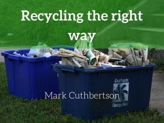 Recycling the right
way
Mark Cuthbertson
 