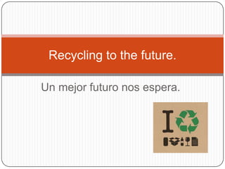 Un mejor futuro nos espera.
Recycling to the future.
 