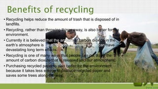Benefits of recycling
• Recycling helps reduce the amount of trash that is disposed of in
landfills.
• Recycling, rather t...