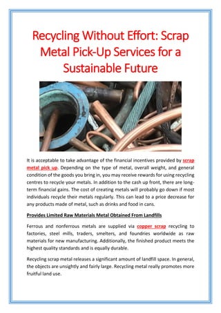 Recycling Without Effort: Scrap
Metal Pick-Up Services for a
Sustainable Future
It is acceptable to take advantage of the financial incentives provided by scrap
metal pick up. Depending on the type of metal, overall weight, and general
condition of the goods you bring in, you may receive rewards for using recycling
centres to recycle your metals. In addition to the cash up front, there are long-
term financial gains. The cost of creating metals will probably go down if most
individuals recycle their metals regularly. This can lead to a price decrease for
any products made of metal, such as drinks and food in cans.
Provides Limited Raw Materials Metal Obtained From Landfills
Ferrous and nonferrous metals are supplied via copper scrap recycling to
factories, steel mills, traders, smelters, and foundries worldwide as raw
materials for new manufacturing. Additionally, the finished product meets the
highest quality standards and is equally durable.
Recycling scrap metal releases a significant amount of landfill space. In general,
the objects are unsightly and fairly large. Recycling metal really promotes more
fruitful land use.
 
