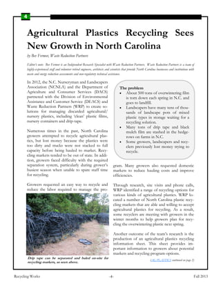 4
Recycling Works Fall 2013-4-
Agricultural Plastics Recycling Sees
New Growth in North Carolina
by Bev Fermor, Waste Reduction Partners
Editor’s note: Bev Fermor is an Independent Research Specialist with Waste Reduction Partners. Waste Reduction Partners is a team of
highly-experienced staff and volunteer retired engineers, architects and scientists that provide North Carolina businesses and institutions with
waste and energy reduction assessments and non-regulatory technical assistance.
In 2012, the N.C. Nurseryman and Landscapers
Association (NCNLA) and the Department of
Agriculture and Consumer Services (DACS)
partnered with the Division of Environmental
Assistance and Customer Service (DEACS) and
Waste Reduction Partners (WRP) to create so-
lutions for managing discarded agricultural/
nursery plastics, including ‘clean’ plastic films,
nursery containers and drip-tape.
Numerous times in the past, North Carolina
growers attempted to recycle agricultural plas-
tics, but lost money because the plastics were
too dirty and trucks were not stacked to full
capacity before being hauled to market. Recy-
cling markets tended to be out of state. In addi-
tion, growers faced difficulty with the required
separation system, particularly during grower’s
busiest season when unable to spare staff time
for recycling.
Growers requested an easy way to recycle and
reduce the labor required to manage the pro-
gram. Many growers also requested domestic
markets to reduce hauling costs and improve
efficiencies.
Through research, site visits and phone calls,
WRP identified a range of recycling options for
various kinds of agricultural plastics. WRP lo-
cated a number of North Carolina plastic recy-
cling markets that are able and willing to accept
agricultural plastics for recycling. As a result,
some recyclers are meeting with growers in the
winter months to help growers plan for recy-
cling the overwintering plastic next spring.
Another outcome of the team’s research is the
production of an agricultural plastics recycling
information sheet. This sheet provides im-
portant information to growers about potential
markets and recycling program options.
(AG PLASTICS continued on page 2)
The problem
 About 500 tons of overwintering film
is torn down each spring in N.C. and
goes to landfill.
 Landscapers have many tens of thou-
sands of landscape pots of mixed
plastic types in storage waiting for a
recycling solution.
 Many tons of drip tape and black
mulch film are stashed in the hedge-
rows on farms in N.C.
 Some growers, landscapers and recy-
clers previously lost money trying to
recycle.
Drip tape can be separated and baled on-site for
recycling markets, as seen above.
 