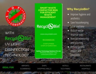 WITH
UV LIGHT
DISINFECTION
TECHNOLOGY
Improve hygiene and
aesthetics
Save housekeeping
labor and time
Reduce waste
disposal cost
Remote monitoring
and planning
Reduce landfill
impact and
emissions
SMART WASTE
COMPACTOR BINS
FOR EFFICIENT
WASTE
MANAGEMENT
RECOGNIZED BY:
STARTUP INDIA
STARTUP KARNATAKA
Earthzy Technology Solutions Pvt. Ltd.
Whitefield, Bangalore, India
contact@recyclobin.com
Why RecyloBin?
www.recyclobin.com
IDEAL FOR
AIRPORTS SHIPS
ECOMMERCE SHOPPING MALLS
HOTELS RESTAURANTS
TECH PARKS HOSPITALS
 