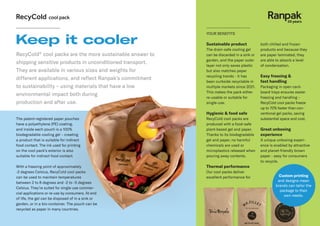 RecyCold®
cool packs are the more sustainable answer to
shipping sensitive products in unconditioned transport.
They are available in various sizes and weights for
different applications, and reflect Ranpak’s commitment
to sustainability – using materials that have a low
environmental impact both during
production and after use.
Keep it cooler Sustainable product
The drain-safe cooling gel
can be discarded in a sink or
garden, and the paper outer
layer not only saves plastic
but also matches paper
recycling trends - it has
been curbside recyclable in
multiple markets since 2021.
This makes the pack either
re-usable or suitable for
single-use.
Hygienic & food safe
RecyCold cool packs are
produced with a food-safe
plant-based gel and paper.
Thanks to its biodegradable
gel and paper, no harmful
chemicals are used or
microplastics released when
pouring away contents.
Thermal performance
Our cool packs deliver
excellent performance for
both chilled and frozen
products and because they
are paper laminated, they
are able to absorb a level
of condensation.
Easy freezing &
fast handling
Packaging in open card-
board trays ensures easier
freezing and handling –
RecyCold cool packs freeze
up to 70% faster than con-
ventional gel packs, saving
substantial space and cost.
Great unboxing
experience
A unique unboxing experi-
ence is enabled by attractive
and planet-friendly brown
paper - easy for consumers
to recycle.
YOUR BENEFITS
Custom printing
and designs mean
brands can tailor the
package to their
own needs.
The patent-registered paper pouches
have a polyethylene (PE) coating,
and inside each pouch is a 100%
biodegradable cooling gel – creating
a product that is suitable for indirect
food contact. The ink used for printing
on the cool pack’s exterior is also
suitable for indirect food contact.
With a freezing point of approximately
-2 degrees Celsius, RecyCold cool packs
can be used to maintain temperatures
between 2 to 8 degrees and -2 to -5 degrees
Celsius. They’re suited for single-use commer-
cial applications or re-use by consumers. At end
of life, the gel can be disposed of in a sink or
garden, or in a bio-container. The pouch can be
recycled as paper in many countries.
 