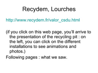 Recydem, Lourches
http://www.recydem.fr/valor_csdu.html
(if you click on this web page, you’ll arrive to
the presentation of the recycling pit : on
the left, you can click on the different
installations to see animations and
photos.)
Following pages : what we saw.
 