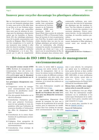 Page 2 RECY FLASH
Innover pour recycler davantage les plastiques alimentaires
Qui ne s’est jamais retrouvé à la mai-
son avec une barquette plastique dans
la main, sans savoir si elle allait dans
le sac bleu ou le sac d’ordures ména-
gères ? Il n’existe pas aujourd’hui
dans notre pays de solutions de recy-
clage pour les plastiques alimentaires
autres que les bouteilles et flacons.
Seuls 34% des emballages plastiques
issus de la grande consommation sont
recyclés en Belgique. Mais l’évolution
des lois européennes et la rareté de
nos ressources nous incitent à aller
plus loin dans le recyclage. C’est pour-
quoi un nouveau projet de recherche
et développement a vu le jour. Cha-
peauté par le pôle de compétitivité
communales wallonnes, puis conti-
nuera avec des tests de tri mécanique
des plastiques par des machines pi-
lotes. Une fois collectés et extraits, il
restera à trouver des exutoires à ces
nouveaux plastiques. Ceux-ci pour-
raient devenir, via des industriels du
recyclage, de nouvelles matières pre-
mières.
Peut-être que demain, nos pots de
yaourt, barquettes et films plastiques
auront aussi une seconde vie !
Rédacteur:
Laurent Dumortier,
Responsable du Service « Guidance » -
CTP
wallon Greenwin, il ras-
semble trois entreprises
des secteurs de l’environ-
nement ou de l’industrie
plastique (SUEZ envi-
ronnement, Sabert et
Smart Flow), deux centres de recherche
(Certech et CTP), et l’Université Catho-
lique de Louvain, le tout en partenariat
avec Fost Plus. Le projet a pour objectif
d’aller chercher dans nos sacs les em-
ballages plastiques qui partent aujour-
d’hui en incinération, afin d’étudier
comment les recycler. Le programme de
recherche qui s’étale sur 3 ans, a dé-
marré avec la caractérisation de flux de
déchets ménagers dans certaines inter-
Révision de ISO 14001 Systèmes de management
environnemental
Une nouvelle version révisée d'ISO
14001, Systèmes de management en-
vironnemental, l'une des normes de
l'ISO le plus largement utilisées, vient
d’être publiée pour que le document
conserve toute sa pertinence sur le
marché.
Les principaux changements con-
cernent :
 L’importance accrue du manage-
ment environnemental dans les
processus de planification straté-
gique de l’organisation.
 Une plus grande focalisation sur le
rôle de la direction.
 L’introduction d’initiatives proac-
tives pour préserver l’environne-
ment de tout préjudice et toute dé-
gradation, telles que l’utilisation de
ressources durables et l’atténuation
des effets du changement clima-
tique.
 L’introduction de la notion d’amé-
lioration de la performance environ-
nementale.
 L’adoption d’une perspective de
cycle de vie pour aborder les aspects
environnementaux.
 L’introduction d’une stratégie de
communication.
En outre, la norme suit la structure
commune aux autres normes de sys-
tèmes de management, dont on re-
trouve les mêmes termes et définitions.
La mise en place de différents systèmes
de management sera plus aisée, plus
rapide et moins coûteuse pour les en-
treprises, et le travail des auditeurs en
sera simplifié.
Une note d’information complète est
consultable sous ce lien.
Je suis certifié ISO 14001:2004.
Quelle est l'incidence de cette révi-
sion pour ma démarche environne-
mentale ?
Les organisations disposeront d'une
période de transition de trois ans à
compter de la publication de la nouvelle
version, pour en répercuter les modifi-
cations dans leur système de manage-
ment environnemental. Une fois cette
mise à jour achevée, les entreprises
qui optent pour la certification par
tierce partie devront se faire certifier
selon la nouvelle version de la norme.
ISO 14001:2004, et toute certification
selon cette version, seront alors ca-
d u q u e s . V o i r l e s d i r e c -
tives supplémentaires du Forum inter-
national de l'accréditation (IAF).
Dois-je faire certifier mon organi-
sation selon la nouvelle norme ?
Non, la certification n'est pas obliga-
toire. Pour des informations complé-
mentaires sur la certification et les
autres types d’évaluation de la confor-
mité par tierce partie, consultez notre
page consacrée à ce sujet.
Pour en savoir plus, consultez le site
Web de l'ISO/TC 207/SC 1.
Source de l’information:
http://www.iso.org
 