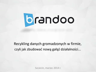 Szczecin, marzec 2014 r.
Recykling danych gromadzonych w firmie,
czyli jak zbudowad nową gałąź działalności...
 