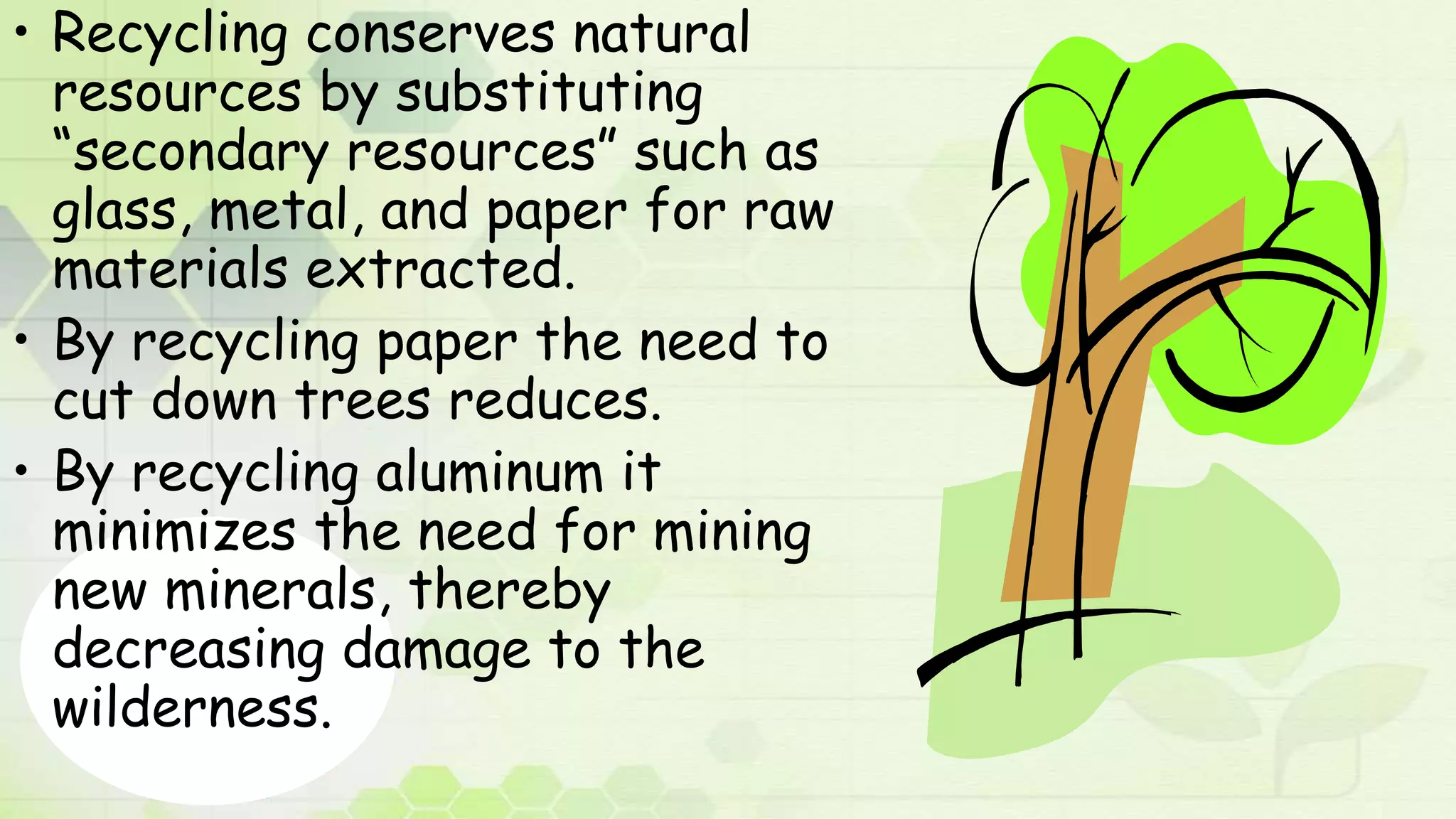 • Recycling conserves natural
resources by substituting
“secondary resources” such as
glass, metal, and paper for raw
materials extracted.
• By recycling paper the need to
cut down trees reduces.
• By recycling aluminum it
minimizes the need for mining
new minerals, thereby
decreasing damage to the
wilderness.
 