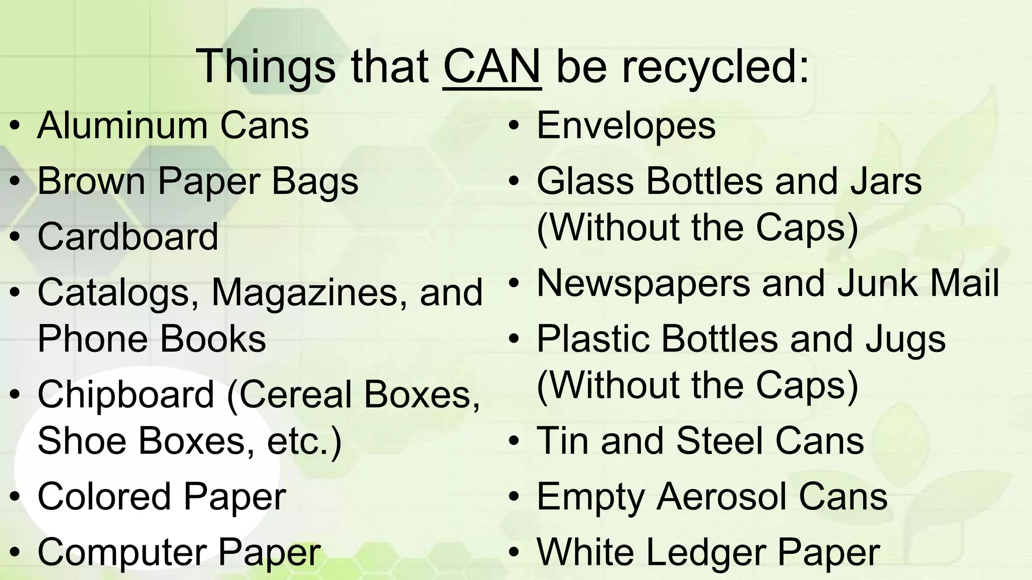 Things that CAN be recycled:
• Aluminum Cans
• Brown Paper Bags
• Cardboard
• Catalogs, Magazines, and
Phone Books
• Chipboard (Cereal Boxes,
Shoe Boxes, etc.)
• Colored Paper
• Computer Paper
• Envelopes
• Glass Bottles and Jars
(Without the Caps)
• Newspapers and Junk Mail
• Plastic Bottles and Jugs
(Without the Caps)
• Tin and Steel Cans
• Empty Aerosol Cans
• White Ledger Paper
 