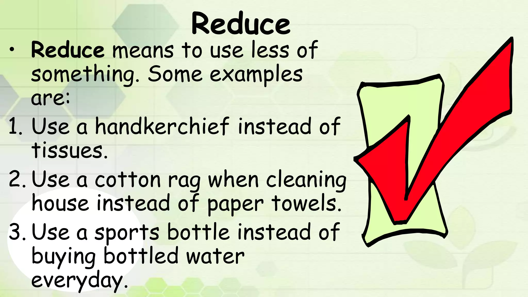 Reduce
• Reduce means to use less of
something. Some examples
are:
1. Use a handkerchief instead of
tissues.
2. Use a cotton rag when cleaning
house instead of paper towels.
3. Use a sports bottle instead of
buying bottled water
everyday.
 