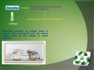 Reprocessing of old materials into new products glass ,  paper ,  metal ,  textiles   plastics College Recycling schemes on college helps to improve the environment and can reduce money spent by the college on waste disposal.  Recycling 
