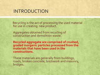 INTRODUCTION
Recycling is the act of processing the used material
for use in creating new product.
Aggregates obtained from recycling of
construction and demolition waste.
Recycled aggregate are comprised of crushed,
graded inorganic particles processed from the
materials that have been used in the
constructions.
These materials are generally from buildings,
roads, broken concrete, brickwork and masonry,
bridges.

 