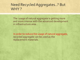 Need Recycled Aggregates..? But
WHY ?
The usage of natural aggregate is getting more
and more intense with the advanced development
in infrastructure area .

In order to reduce the usage of natural aggregate,
recycled aggregate can be used as the
replacement materials.

 