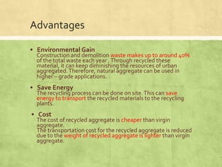 Advantages
• Environmental Gain

Construction and demolition waste makes up to around 40%
of the total waste each year . Through recycled these
material, it can keep diminishing the resources of urban
aggregated. Therefore, natural aggregate can be used in
higher – grade applications.

• Save Energy

The recycling process can be done on site. This can save
energy to transport the recycled materials to the recycling
plants.

• Cost

The cost of recycled aggregate is cheaper than virgin
aggregate.
The transportation cost for the recycled aggregate is reduced
due to the weight of recycled aggregate is lighter than virgin
aggregate.

 