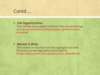 Contd....
• Job Opportunities
There will be many people involved in this new technology,
such as specialized and skilled persons, general workers,
drivers etc.

• Market is Wide
The markets for recycled concrete aggregate are wide.
Recycled concrete aggregate can be used for
bridge substructures and superstructures, sidewalks etc.

 