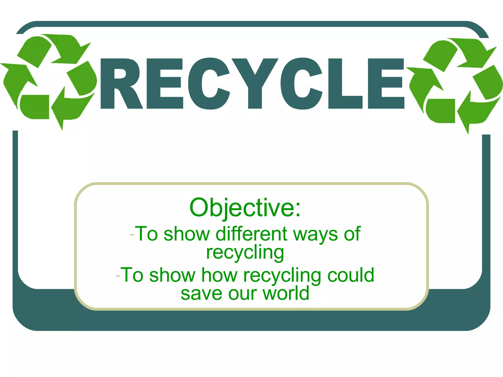 Objective: To show different ways of recycling To show how recycling could save our world RECYCLE 