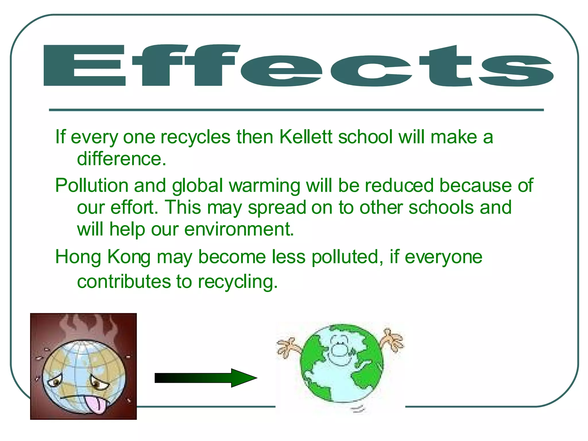 If every one recycles then Kellett school will make a difference. Pollution and global warming will be reduced because of our effort. This may spread on to other schools and will help our environment. Hong Kong may become less polluted, if everyone contributes to recycling.   Effects 