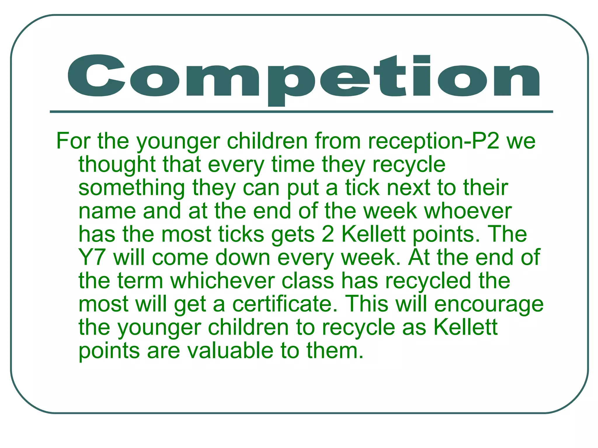 For the younger children from reception-P2 we thought that every time they recycle something they can put a tick next to their name and at the end of the week whoever has the most ticks gets 2 Kellett points. The Y7 will come down every week. At the end of the term whichever class has recycled the most will get a certificate. This will encourage the younger children to recycle as Kellett points are valuable to them. Competion 