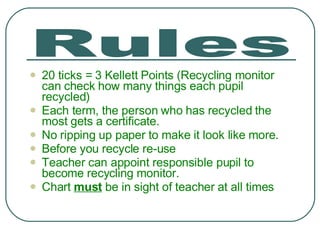 20 ticks = 3 Kellett Points (Recycling monitor can check how many things each pupil recycled) Each term, the person who has recycled the most gets a certificate.  No ripping up paper to make it look like more. Before you recycle re-use Teacher can appoint responsible pupil to become recycling monitor. Chart  must  be in sight of teacher at all times Rules 