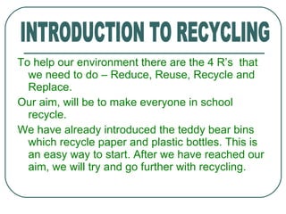 To help our environment there are the 4 R’s  that we need to do – Reduce, Reuse, Recycle and Replace. Our aim, will be to make everyone in school  recycle. We have already introduced the teddy bear bins which recycle paper and plastic bottles. This is an easy way to start. After we have reached our aim, we will try and go further with recycling. INTRODUCTION TO RECYCLING 