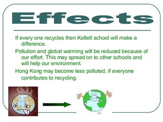 If every one recycles then Kellett school will make a difference. Pollution and global warming will be reduced because of our effort. This may spread on to other schools and will help our environment. Hong Kong may become less polluted, if everyone contributes to recycling.   Effects 