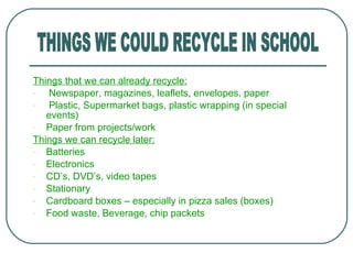 Things that we can already recycle: Newspaper, magazines, leaflets, envelopes, paper Plastic, Supermarket bags, plastic wrapping (in special  events) Paper from projects/work Things we can recycle later: Batteries Electronics CD ’s, DVD’s, video tapes Stationary Cardboard boxes – especially in pizza sales (boxes) Food waste, Beverage, chip packets THINGS WE COULD RECYCLE IN SCHOOL 