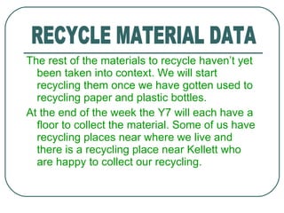 The rest of the materials to recycle haven’t yet been taken into context. We will start recycling them once we have gotten used to recycling paper and plastic bottles. At the end of the week the Y7 will each have a floor to collect the material. Some of us have recycling places near where we live and there is a recycling place near Kellett who are happy to collect our recycling. RECYCLE MATERIAL DATA 