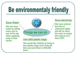 Be environmentaly friendly Things we can do Save Water : We can save water by telling every one to turn of the tap when applying soap to their hands. Save electricity: We have noticed that lots of classroom lights are left on when the room is empty. We need to turn them OFF. Use less plastic bags: We would like children to bring in less plastic bags and if they do then we want them to REUSE them. 