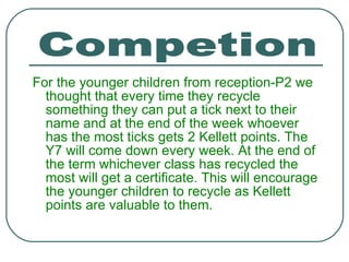 For the younger children from reception-P2 we thought that every time they recycle something they can put a tick next to their name and at the end of the week whoever has the most ticks gets 2 Kellett points. The Y7 will come down every week. At the end of the term whichever class has recycled the most will get a certificate. This will encourage the younger children to recycle as Kellett points are valuable to them. Competion 