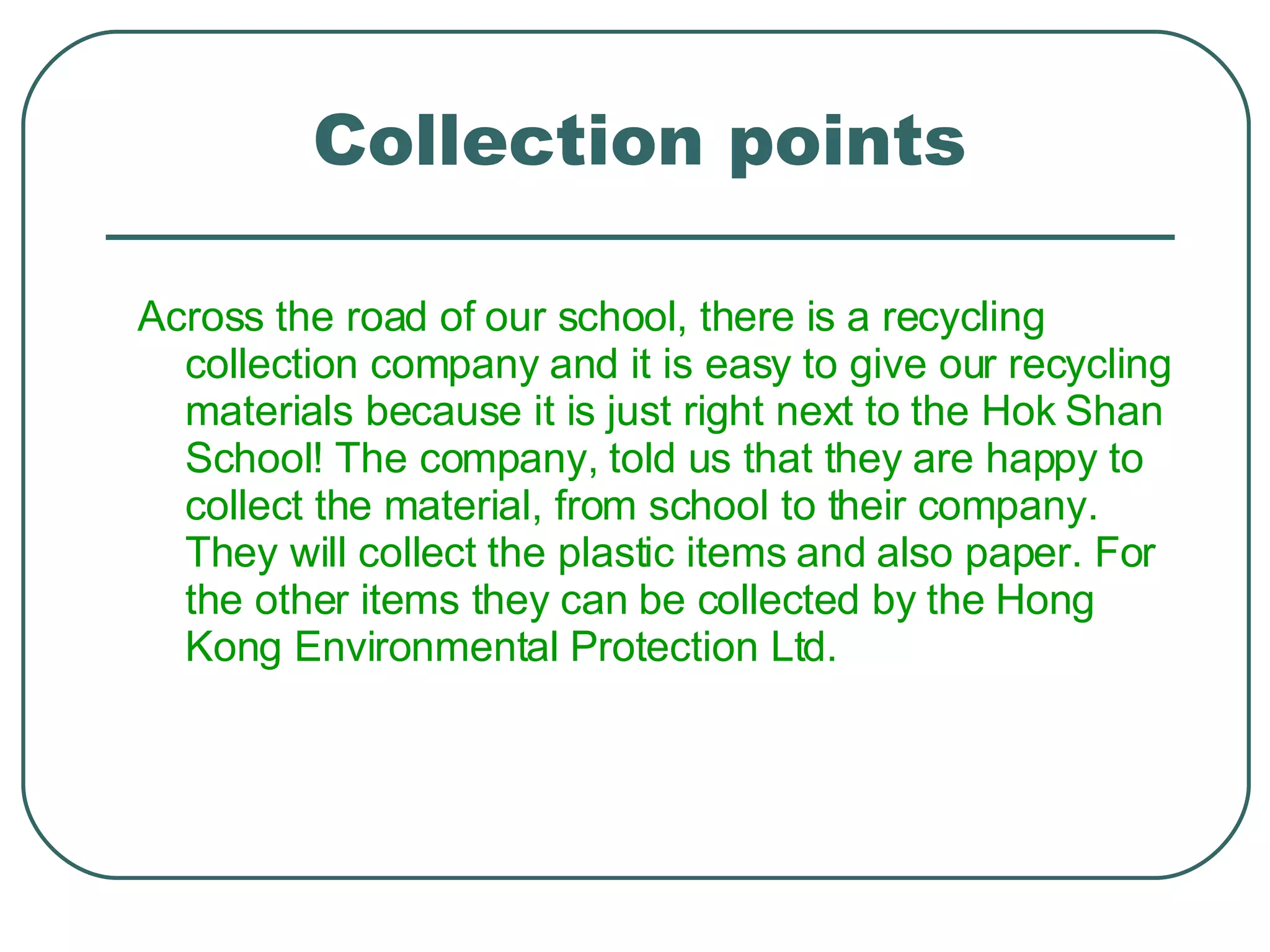 Collection points Across the road of our school, there is a recycling collection company and it is easy to give our recycling materials because it is just right next to the Hok Shan School! The company, told us that they are happy to collect the material, from school to their company. They will collect the plastic items and also paper. For the other items they can be collected by the Hong Kong Environmental Protection Ltd. 