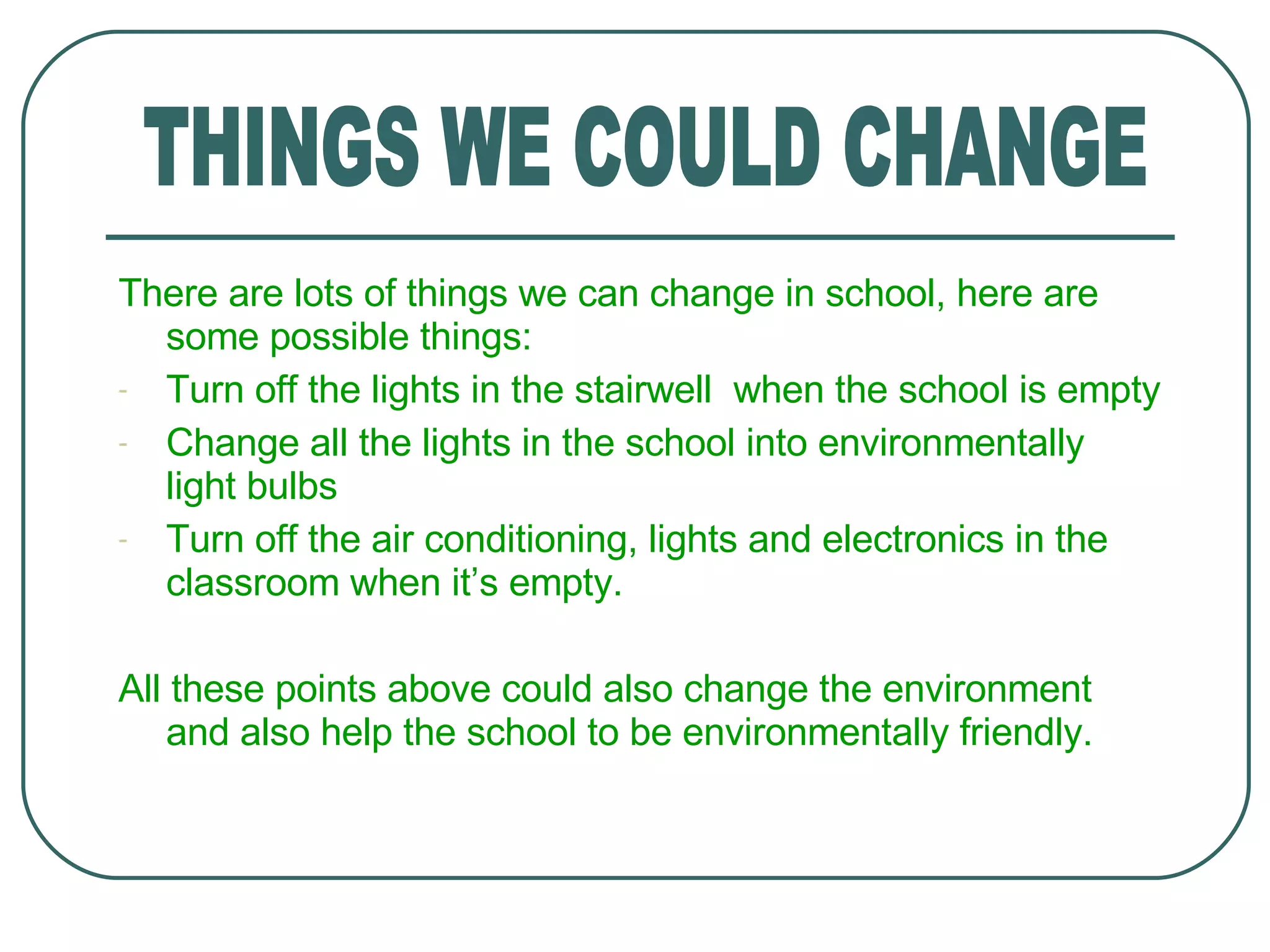 There are lots of things we can change in school, here are some possible things: Turn off the lights in the stairwell  when the school is empty Change all the lights in the school into environmentally light bulbs Turn off the air conditioning, lights and electronics in the classroom when it’s empty. All these points above could also change the environment and also help the school to be environmentally friendly. THINGS WE COULD CHANGE 
