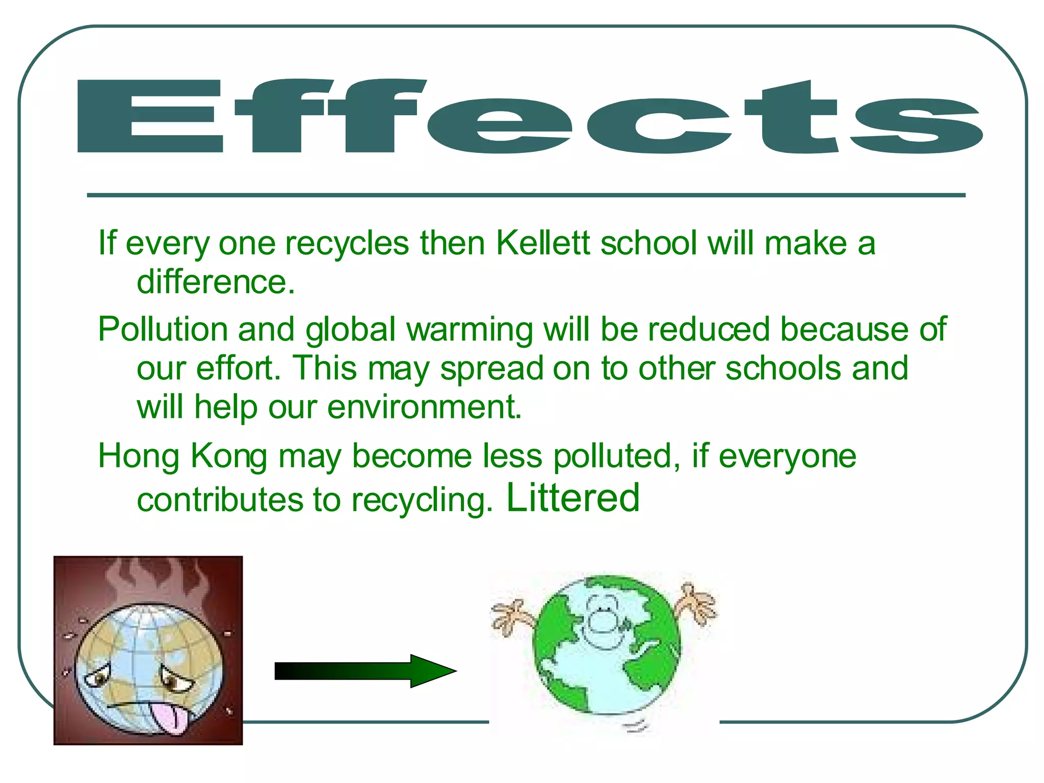 If every one recycles then Kellett school will make a difference. Pollution and global warming will be reduced because of our effort. This may spread on to other schools and will help our environment. Hong Kong may become less polluted, if everyone contributes to recycling.  Littered  Effects 