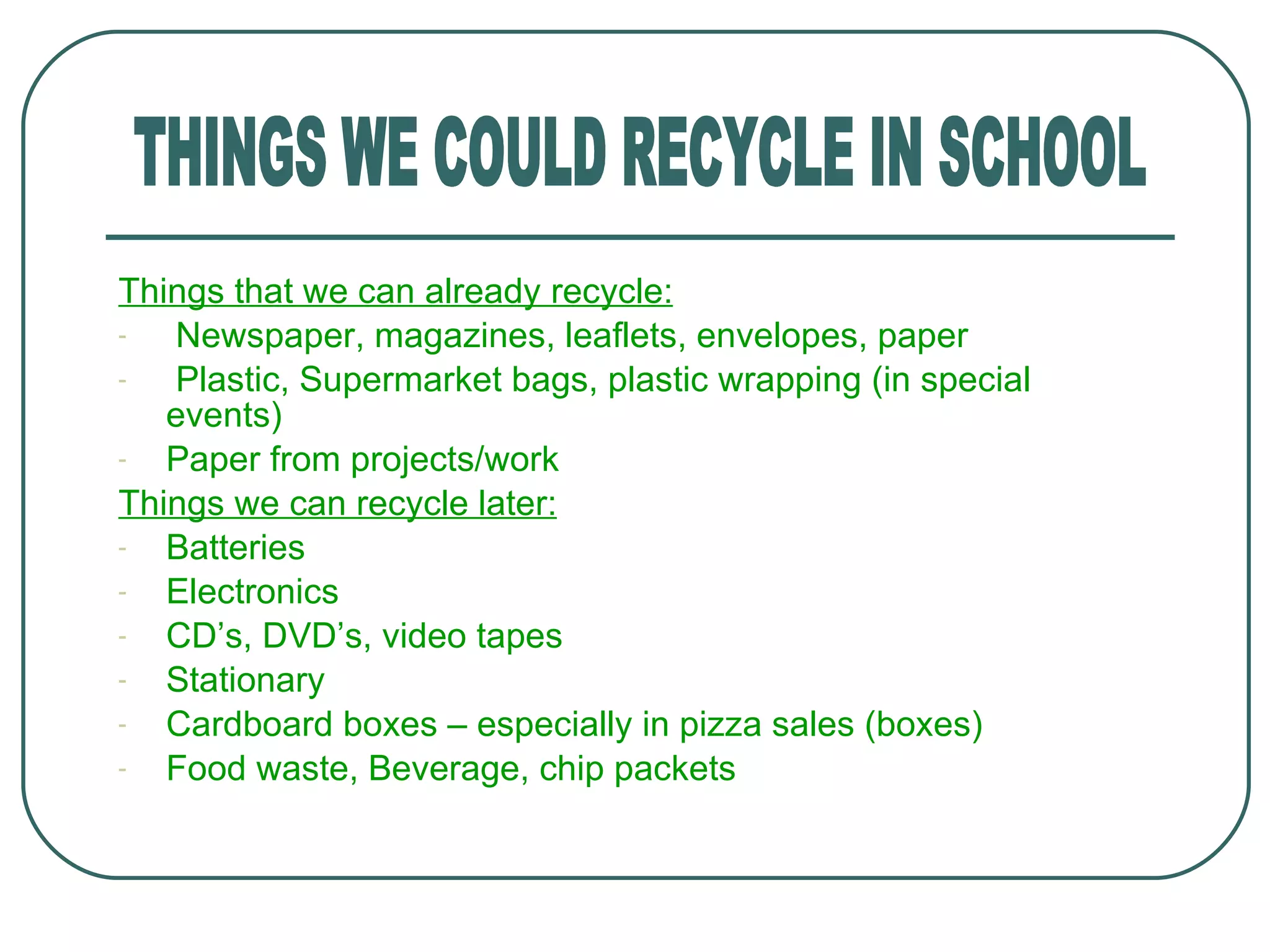 Things that we can already recycle: Newspaper, magazines, leaflets, envelopes, paper Plastic, Supermarket bags, plastic wrapping (in special  events) Paper from projects/work Things we can recycle later: Batteries Electronics CD ’s, DVD’s, video tapes Stationary Cardboard boxes – especially in pizza sales (boxes) Food waste, Beverage, chip packets THINGS WE COULD RECYCLE IN SCHOOL 