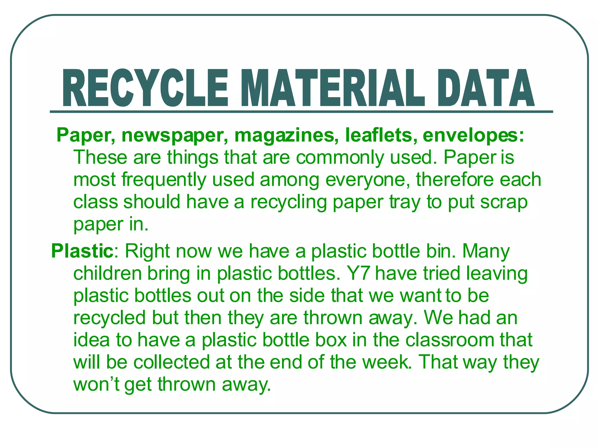 Paper, newspaper, magazines, leaflets, envelopes:  These are things that are commonly used. Paper is most frequently used among everyone, therefore each class should have a recycling paper tray to put scrap paper in.  Plastic : Right now we have a plastic bottle bin. Many children bring in plastic bottles. Y7 have tried leaving plastic bottles out on the side that we want to be recycled but then they are thrown away. We had an idea to have a plastic bottle box in the classroom that  will be collected at the end of the week. That way they won’t get thrown away. RECYCLE MATERIAL DATA 