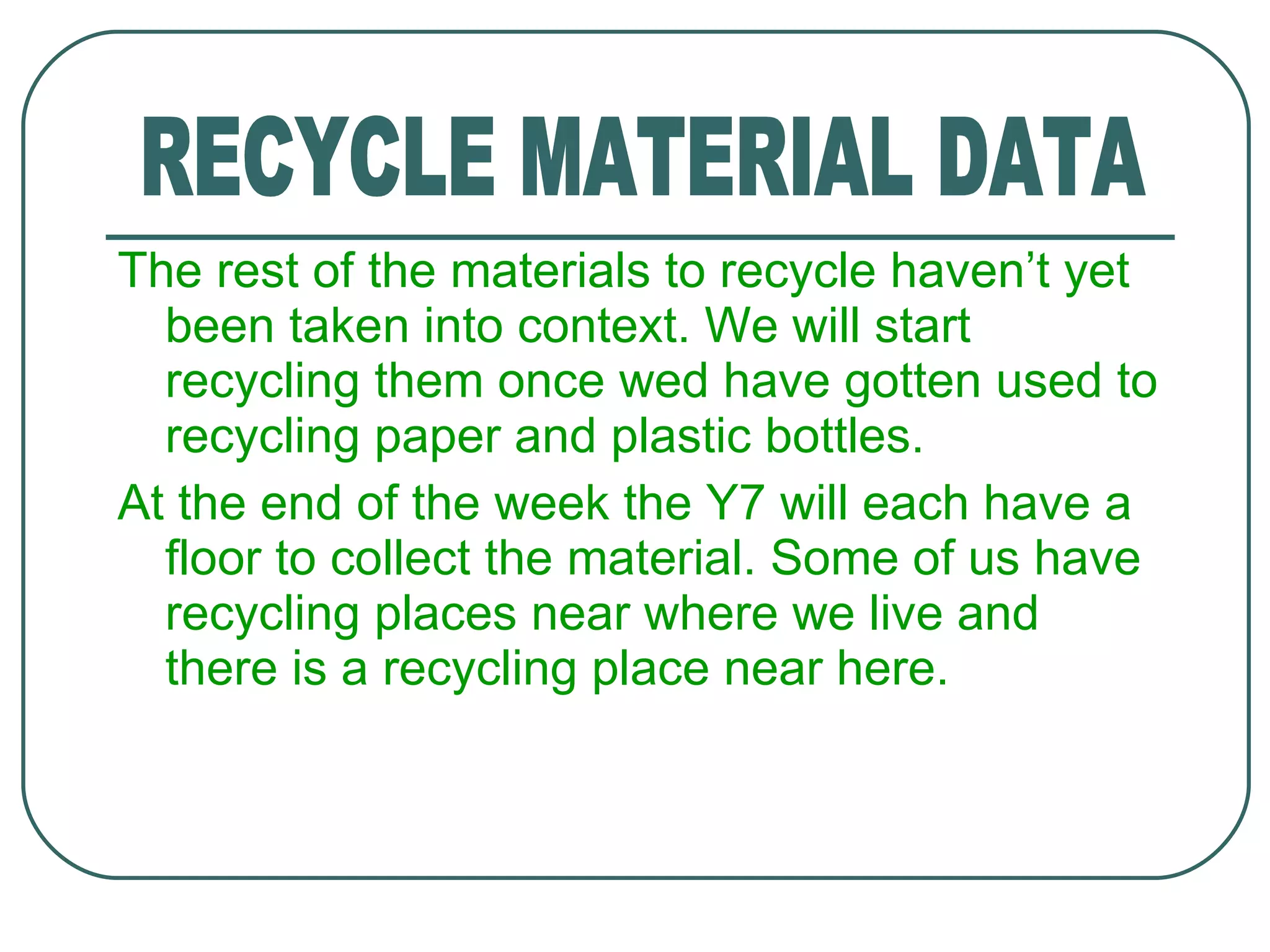 The rest of the materials to recycle haven’t yet been taken into context. We will start recycling them once wed have gotten used to recycling paper and plastic bottles. At the end of the week the Y7 will each have a floor to collect the material. Some of us have recycling places near where we live and there is a recycling place near here. RECYCLE MATERIAL DATA 