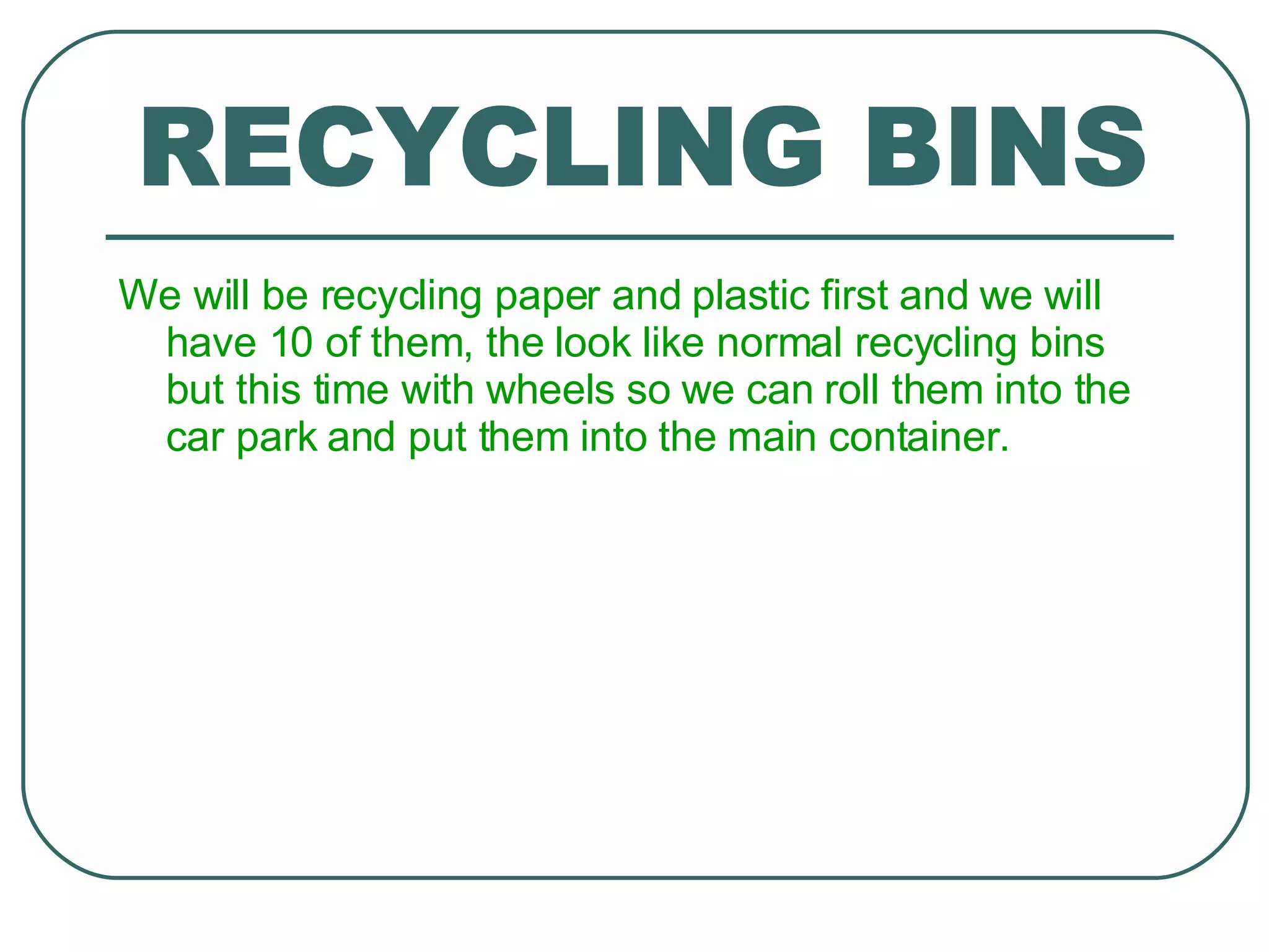 We will be recycling paper and plastic first and we will have 10 of them, the look like normal recycling bins but this time with wheels so we can roll them into the car park and put them into the main container. RECYCLING BINS 