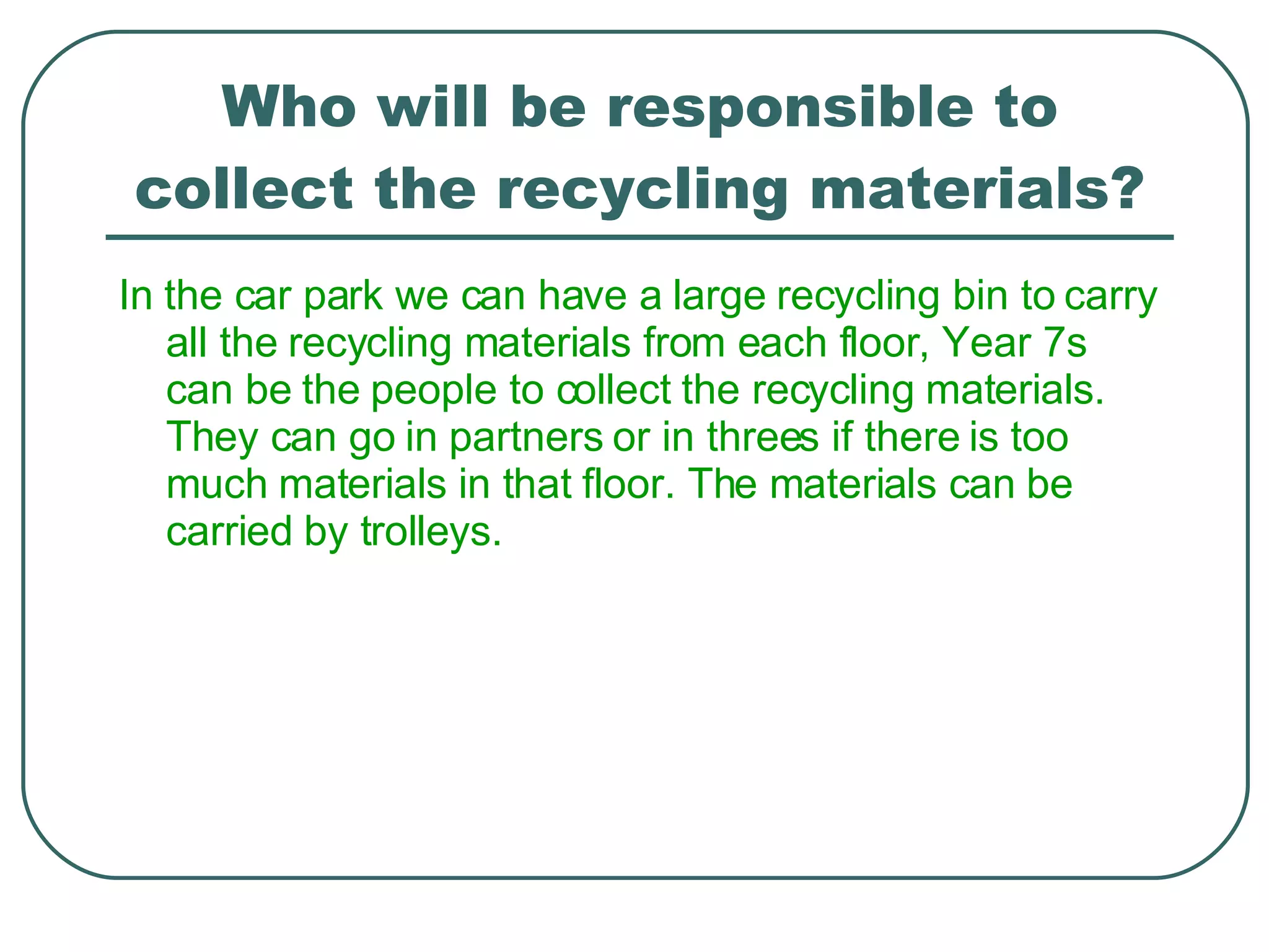 Who will be responsible to collect the recycling materials? In the car park we can have a large recycling bin to carry all the recycling materials from each floor, Year 7s can be the people to collect the recycling materials. They can go in partners or in threes if there is too much materials in that floor. The materials can be carried by trolleys.  