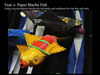 Year 2- Paper Mache Fish
Using recycled plastic bottles for the body and cardboard for the fins and tails.
 
