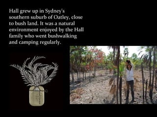 Hall grew up in Sydney's
southern suburb of Oatley, close
to bush land. It was a natural
environment enjoyed by the Hall
family who went bushwalking
and camping regularly.
 