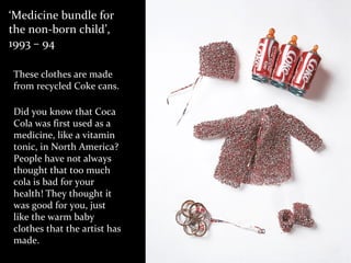 ‘Medicine bundle for
the non-born child’,
1993 – 94
These clothes are made
from recycled Coke cans.
Did you know that Coca
Cola was first used as a
medicine, like a vitamin
tonic, in North America?
People have not always
thought that too much
cola is bad for your
health! They thought it
was good for you, just
like the warm baby
clothes that the artist has
made.
 