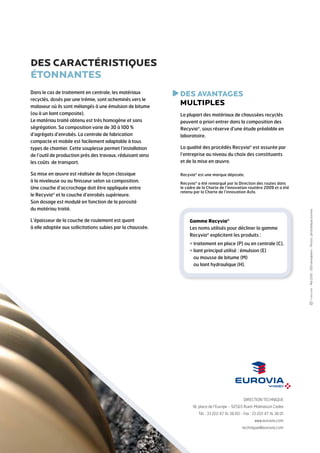 DES CARACTÉRISTIQUES
ÉTONNANTES
Dans le cas de traitement en centrale, les matériaux
recyclés, dosés par une trémie, sont acheminés vers le
malaxeur où ils sont mélangés à une émulsion de bitume
(ou à un liant composite).
Le matériau traité obtenu est très homogène et sans
ségrégation. Sa composition varie de 30 à 100 %
d’agrégats d’enrobés. La centrale de fabrication
compacte et mobile est facilement adaptable à tous
types de chantier. Cette souplesse permet l’installation
de l’outil de production près des travaux, réduisant ainsi
les coûts de transport.

D
 ES AVANTAGES
MULTIPLES

Sa mise en œuvre est réalisée de façon classique
à la niveleuse ou au finisseur selon sa composition.
Une couche d’accrochage doit être appliquée entre
le Recyvia® et la couche d’enrobés supérieure.
Son dosage est modulé en fonction de la porosité
du matériau traité.

Recyvia® est une marque déposée.

La qualité des procédés Recyvia® est assurée par
l’entreprise au niveau du choix des constituants
et de la mise en œuvre.

Recyvia® a été remarqué par la Direction des routes dans
le cadre de la Charte de l’innovation routière 2009 et a été
retenu par la Charte de l’innovation Asfa.

Gamme Recyvia®
Les noms utilisés pour décliner la gamme
Recyvia® explicitent les produits :
  raitement en place (P) ou en centrale (C),
t
 iant principal utilisé : émulsion (E)
l
ou mousse de bitume (M)
ou liant hydraulique (H).

DIRECTION TECHNIQUE
18, place de l’Europe - 92565 Rueil-Malmaison Cedex
Tél. : 33 (0)1 47 16 38 00 - Fax : 33 (0)1 47 16 38 01
www.eurovia.com
technique@eurovia.com

- Mai 2010 - 500 exemplaires - Photos : photothèque Eurovia

L’épaisseur de la couche de roulement est quant
à elle adaptée aux sollicitations subies par la chaussée.

La plupart des matériaux de chaussées recyclés
peuvent a priori entrer dans la composition des
Recyvia®, sous réserve d’une étude préalable en
laboratoire.

 