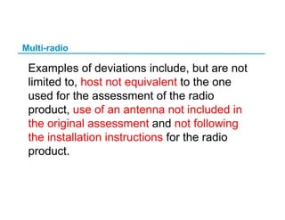 Multi-radio
Examples of deviations include, but are not
limited to, host not equivalent to the one
used for the assessment of the radio
product, use of an antenna not included in
the original assessment and not following
the installation instructions for the radio
product.
 