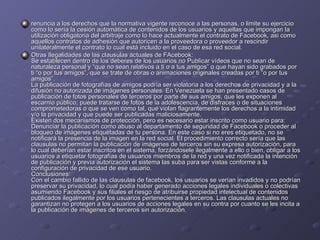 renuncia a los derechos que la normativa vigente reconoce a las personas, o limite su ejercicio como lo sería la cesión automática de contenidos de los usuarios y aquellas que impongan la utilización obligatoria del arbitraje como lo hace actualmente el contrato de Facebook, asi como aquellos contratos de adhesión que autoricen a la proveedora o proveedor a rescindir unilateralmente el contrato lo cual está incluido en el caso de esa red social. Otras Ilegalidades de las clausulas actuales de FAcebook: Se establecen dentro de los deberes de los usuarios no Publicar vídeos que no sean de naturaleza personal y “que no sean relativos a ti o a tus amigos” o que hayan sido grabados por ti “o por tus amigos”, que se trate de obras o animaciones originales creadas por ti “o por tus amigos”. La publicación de fotografías de amigos podría ser violatoria a los derechos de privacidad y a la difusión no autorizada de imágenes personales. En Venezuela se han presentado casos de publicación de fotos personales de terceros por parte de sus amigos, que les exponen al escarnio público; puede tratarse de fotos de la adolescencia, de disfraces o de situaciones comprometedoras o que se ven como tal, que violan flagrantemente los derechos a la intimidad y/o la privacidad y que puede ser publicadas maliciosamente. Existen dos mecanismos de protección, pero es necesario estar inscrito como usuario para: Denunciar la publicación como abuso al departamento de seguridad de Facebook o proceder al bloqueo de imágenes etiquetadas de tu persona. En este caso si no eres etiquetado, no se notificará la presencia de la imagen en la red social. El procedimiento correcto sería que las clausulas no permitan la publicación de imágenes de terceros sin su expresa autorización, para lo cual deberían estar inscritos en el sistema, forzándosele ilegalmente a ello o bien, obligar a los usuarios a etiquetar fotografías de usuarios miembros de la red y una vez notificada la intención de publicación y previa autorización el sistema las suba para ser vistas conforme a la configuración de privacidad de ese usuario. Conclusiones: Con el cambio fallido de las clausulas de facebook, los usuarios se verían invadidos y no podrían preservar su privacidad, lo cual podía haber generado acciones legales individuales o colectivas asumiendo Facebook y sus filiales el riesgo de atribuirse propiedad intelectual de contenidos publicados ilegalmente por los usuarios pertenecientes a terceros. Las clausulas actuales no garantizan no protegen a los usuarios de acciones legales en su contra por cuanto se les incita a la publicación de imágenes de terceros sin autorización.  