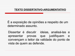 TEXTO DISSERTATIVO-ARGUMENTATIVO
É a exposição de opiniões a respeito de um
determinado assunto.
Dissertar é discutir ideias, analisá-las e
apresentar provas que justifiquem e
convençam o leitor da validade do ponto de
vista de quem as defende.
 