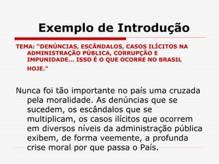 Exemplo de Introdução
TEMA: “DENÚNCIAS, ESCÂNDALOS, CASOS ILÍCITOS NA
ADMINISTRAÇÃO PÚBLICA, CORRUPÇÃO E
IMPUNIDADE... ISSO É O QUE OCORRE NO BRASIL
HOJE.”
Nunca foi tão importante no país uma cruzada
pela moralidade. As denúncias que se
sucedem, os escândalos que se
multiplicam, os casos ilícitos que ocorrem
em diversos níveis da administração pública
exibem, de forma veemente, a profunda
crise moral por que passa o País.
 