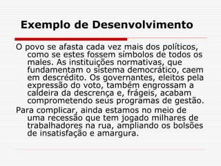Exemplo de Desenvolvimento
O povo se afasta cada vez mais dos políticos,
como se estes fossem símbolos de todos os
males. As instituições normativas, que
fundamentam o sistema democrático, caem
em descrédito. Os governantes, eleitos pela
expressão do voto, também engrossam a
caldeira da descrença e, frágeis, acabam
comprometendo seus programas de gestão.
Para complicar, ainda estamos no meio de
uma recessão que tem jogado milhares de
trabalhadores na rua, ampliando os bolsões
de insatisfação e amargura.
 
