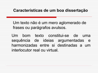 Características de um boa dissertação
Um texto não é um mero aglomerado de
frases ou parágrafos avulsos.
Um bom texto constitui-se de uma
sequência de ideias argumentadas e
harmonizadas entre si destinadas a um
interlocutor real ou virtual.
 