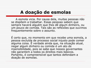 A doação de esmolas
A esmola vicia. Por causa dela, muitas pessoas não
se dispõem a trabalhar. Essas pessoas sabem que
sempre haverá alguém que lhes dê algum dinheiro, ou
um pouco de comida. Tais são as reflexões que ouvimos
frequentemente sobre o assunto.
É certo que, no momento em que recebe uma esmola, a
pessoa excluída de processo social injusto pode comer
alguma coisa. É verdade ainda que, na situação atual,
negar algum dinheiro ou comida é um ato de
insensibilidade, pois se sabe que nossos governantes
não garantem a todos os direitos mais básicos.
Portanto, é compreensível que tantos defendam a
doação de esmolas.
 