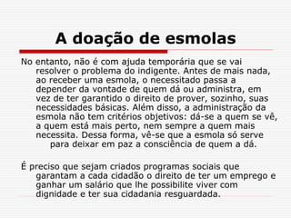 A doação de esmolas
No entanto, não é com ajuda temporária que se vai
resolver o problema do indigente. Antes de mais nada,
ao receber uma esmola, o necessitado passa a
depender da vontade de quem dá ou administra, em
vez de ter garantido o direito de prover, sozinho, suas
necessidades básicas. Além disso, a administração da
esmola não tem critérios objetivos: dá-se a quem se vê,
a quem está mais perto, nem sempre a quem mais
necessita. Dessa forma, vê-se que a esmola só serve
para deixar em paz a consciência de quem a dá.
É preciso que sejam criados programas sociais que
garantam a cada cidadão o direito de ter um emprego e
ganhar um salário que lhe possibilite viver com
dignidade e ter sua cidadania resguardada.
 