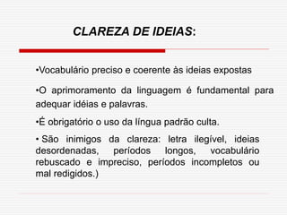 •Vocabulário preciso e coerente às ideias expostas
•O aprimoramento da linguagem é fundamental para
adequar idéias e palavras.
•É obrigatório o uso da língua padrão culta.
• São inimigos da clareza: letra ilegível, ideias
desordenadas, períodos longos, vocabulário
rebuscado e impreciso, períodos incompletos ou
mal redigidos.)
CLAREZA DE IDEIAS:
 